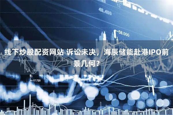 线下炒股配资网站 诉讼未决，海辰储能赴港IPO前景几何？