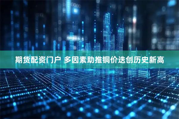 期货配资门户 多因素助推铜价迭创历史新高