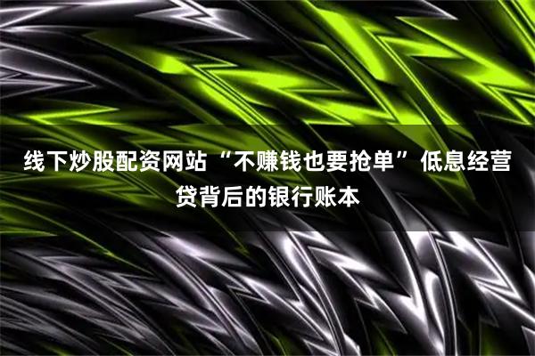 线下炒股配资网站 “不赚钱也要抢单” 低息经营贷背后的银行账本