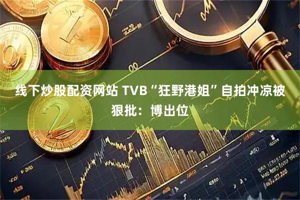 线下炒股配资网站 TVB“狂野港姐”自拍冲凉被狠批：博出位