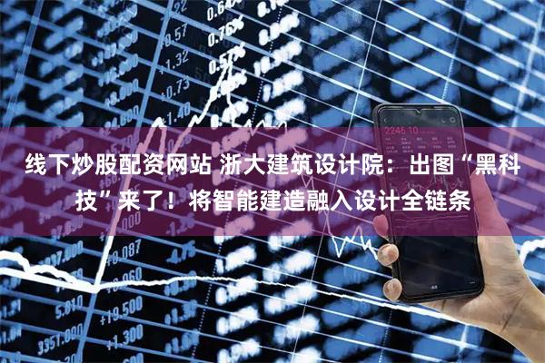 线下炒股配资网站 浙大建筑设计院：出图“黑科技”来了！将智能建造融入设计全链条