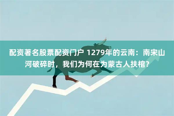 配资著名股票配资门户 1279年的云南：南宋山河破碎时，我们为何在为蒙古人扶棺？
