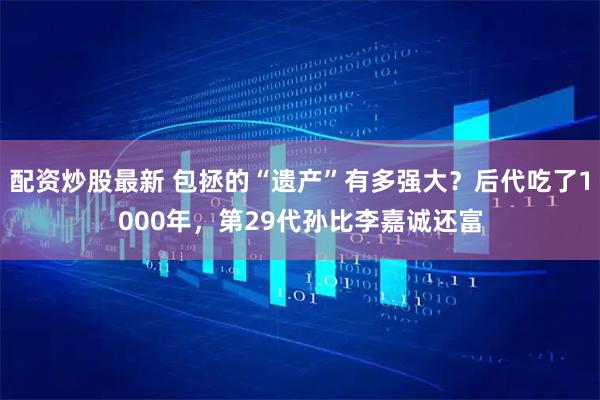 配资炒股最新 包拯的“遗产”有多强大？后代吃了1000年，第29代孙比李嘉诚还富