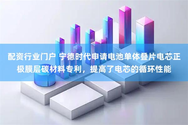 配资行业门户 宁德时代申请电池单体叠片电芯正极膜层碳材料专利，提高了电芯的循环性能