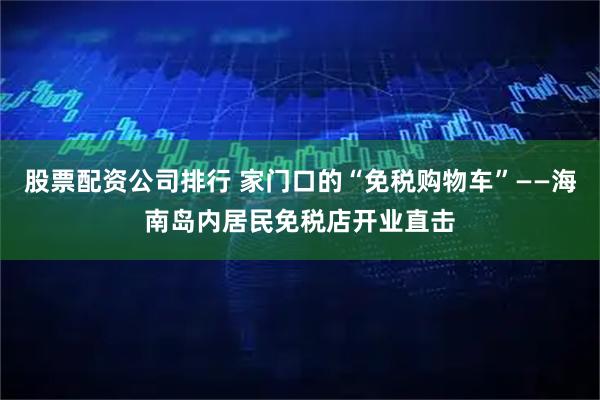 股票配资公司排行 家门口的“免税购物车”——海南岛内居民免税店开业直击