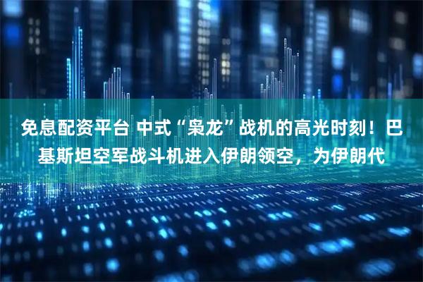 免息配资平台 中式“枭龙”战机的高光时刻！巴基斯坦空军战斗机进入伊朗领空，为伊朗代