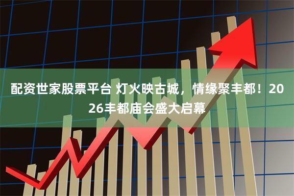 配资世家股票平台 灯火映古城，情缘聚丰都！2026丰都庙会盛大启幕