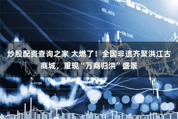 炒股配资查询之家 太燃了！全国非遗齐聚洪江古商城，重现“万商归洪”盛景