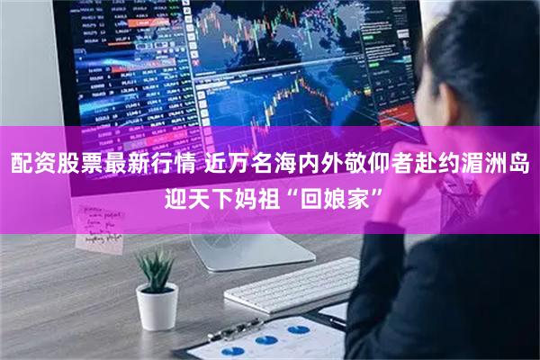 配资股票最新行情 近万名海内外敬仰者赴约湄洲岛 迎天下妈祖“回娘家”