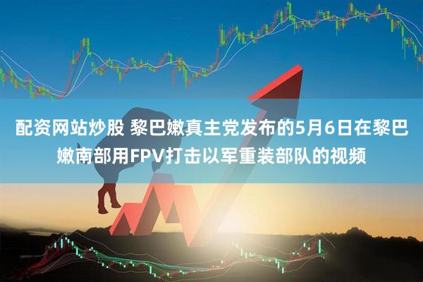 配资网站炒股 黎巴嫩真主党发布的5月6日在黎巴嫩南部用FPV打击以军重装部队的视频