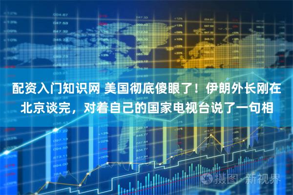 配资入门知识网 美国彻底傻眼了！伊朗外长刚在北京谈完，对着自己的国家电视台说了一句相