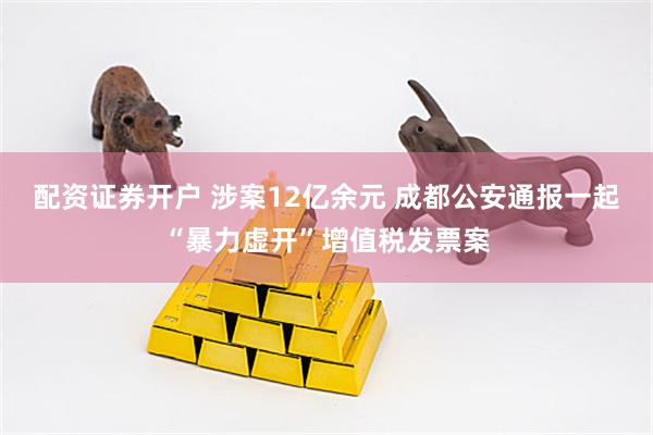 配资证券开户 涉案12亿余元 成都公安通报一起“暴力虚开”增值税发票案