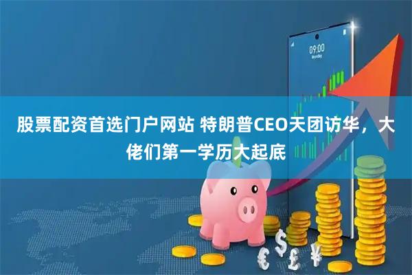 股票配资首选门户网站 特朗普CEO天团访华，大佬们第一学历大起底