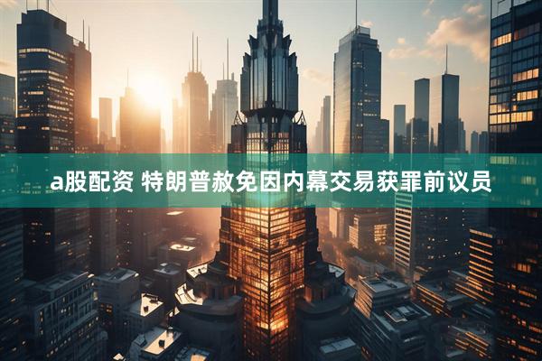 a股配资 特朗普赦免因内幕交易获罪前议员